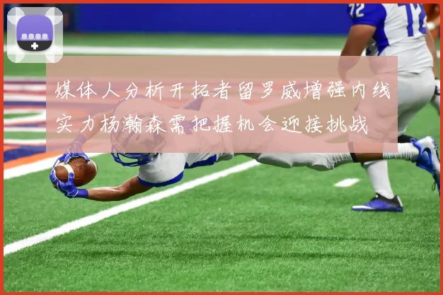 媒体人分析开拓者留罗威增强内线实力杨瀚森需把握机会迎接挑战
