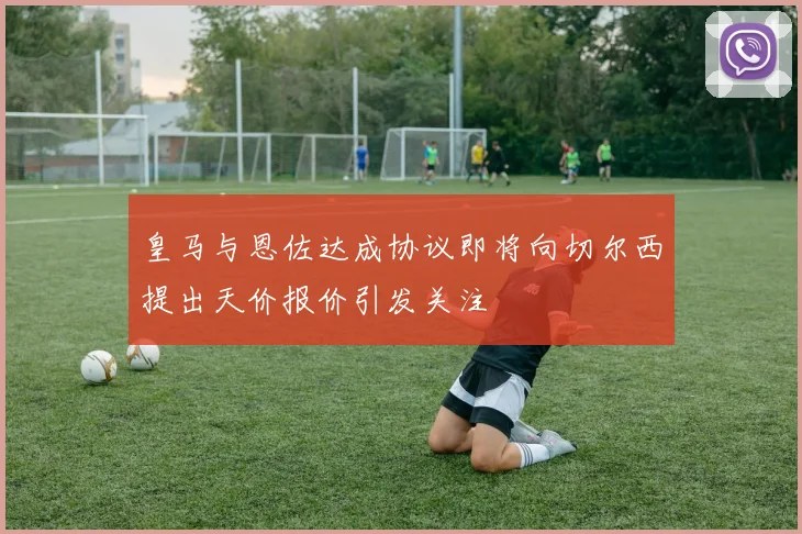 皇马与恩佐达成协议即将向切尔西提出天价报价引发关注