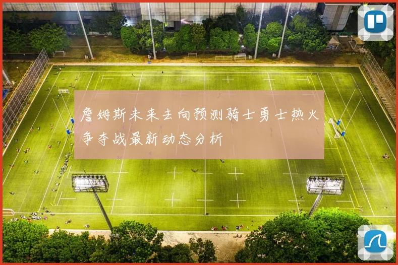 詹姆斯未来去向预测骑士勇士热火争夺战最新动态分析