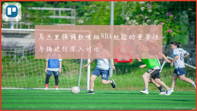 乌杰里强调教练组NBA经验的重要性与梅进行深入讨论